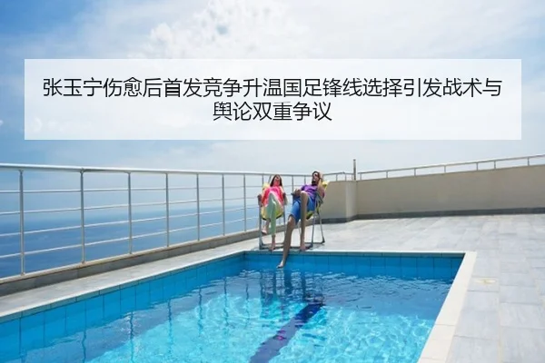 张玉宁伤愈后首发竞争升温国足锋线选择引发战术与舆论双重争议